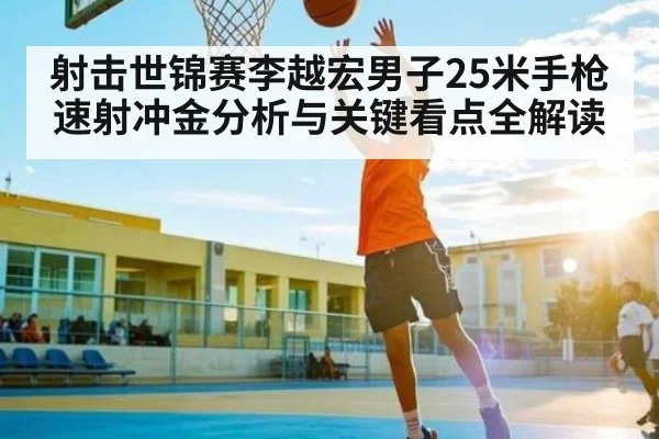 射击世锦赛李越宏男子25米手枪速射冲金分析与关键看点全解读