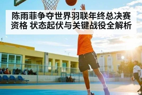 陈雨菲争夺世界羽联年终总决赛资格 状态起伏与关键战役全解析