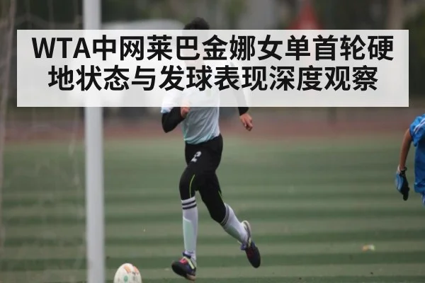 WTA中网莱巴金娜女单首轮硬地状态与发球表现深度观察