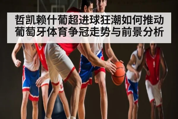 哲凯赖什葡超进球狂潮如何推动葡萄牙体育争冠走势与前景分析